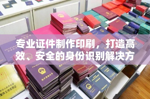 迁安市专业证件制作印刷，打造高效、安全的身份识别解决方案